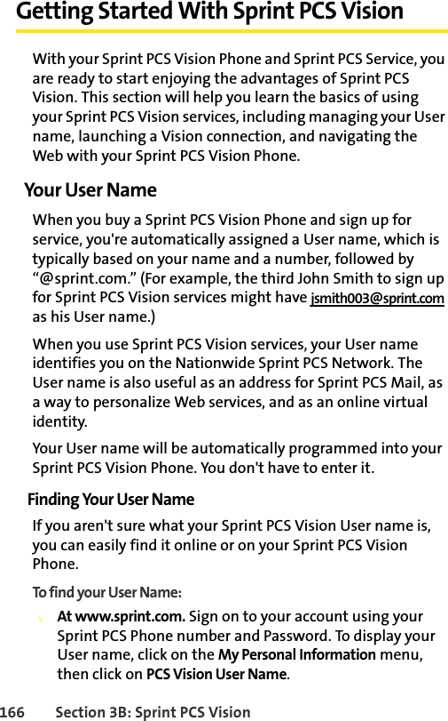 166 Section 3B: Sprint PCS VisionGetting Started With Sprint PCS VisionWith your Sprint PCS Vision Phone and Sprint PCS Service, you are ready to start enjoying the advantages of Sprint PCS Vision. This section will help you learn the basics of using your Sprint PCS Vision services, including managing your User name, launching a Vision connection, and navigating the Web with your Sprint PCS Vision Phone.Your User NameWhen you buy a Sprint PCS Vision Phone and sign up for service, you&apos;re automatically assigned a User name, which is typically based on your name and a number, followed by “@sprint.com.” (For example, the third John Smith to sign up for Sprint PCS Vision services might have jsmith003@sprint.com as his User name.)When you use Sprint PCS Vision services, your User name identifies you on the Nationwide Sprint PCS Network. The User name is also useful as an address for Sprint PCS Mail, as a way to personalize Web services, and as an online virtual identity.Your User name will be automatically programmed into your Sprint PCS Vision Phone. You don&apos;t have to enter it.Finding Your User NameIf you aren&apos;t sure what your Sprint PCS Vision User name is, you can easily find it online or on your Sprint PCS Vision Phone.To find your User Name:vAt www.sprint.com. Sign on to your account using your Sprint PCS Phone number and Password. To display your User name, click on the My Personal Information menu, then click on PCS Vision User Name.