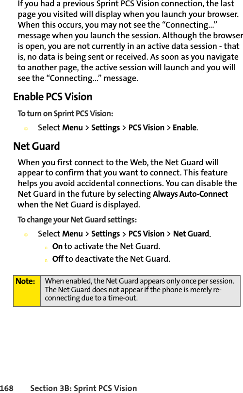 168 Section 3B: Sprint PCS VisionIf you had a previous Sprint PCS Vision connection, the last page you visited will display when you launch your browser. When this occurs, you may not see the “Connecting...” message when you launch the session. Although the browser is open, you are not currently in an active data session - that is, no data is being sent or received. As soon as you navigate to another page, the active session will launch and you will see the “Connecting...” message.Enable PCS VisionTo turn on Sprint PCS Vision:©Select Menu &gt; Settings &gt; PCS Vision &gt; Enable.Net GuardWhen you first connect to the Web, the Net Guard will appear to confirm that you want to connect. This feature helps you avoid accidental connections. You can disable the Net Guard in the future by selecting Always Auto-Connect when the Net Guard is displayed.To change your Net Guard settings:©Select Menu &gt; Settings &gt; PCS Vision &gt; Net Guard.nOn to activate the Net Guard.nOff to deactivate the Net Guard.Note: When enabled, the Net Guard appears only once per session. The Net Guard does not appear if the phone is merely re-connecting due to a time-out.