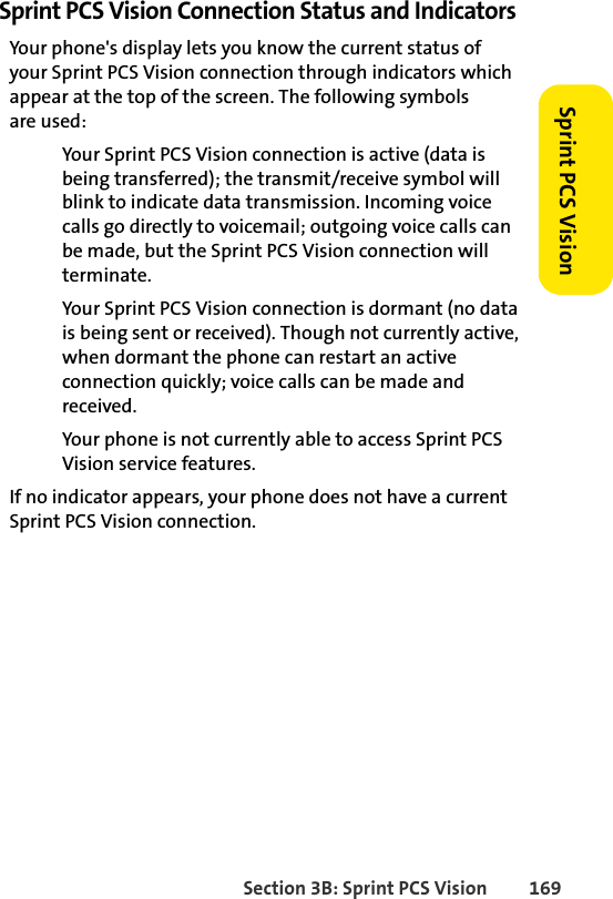 Section 3B: Sprint PCS Vision 169Sprint PCS VisionSprint PCS Vision Connection Status and IndicatorsYour phone&apos;s display lets you know the current status of your Sprint PCS Vision connection through indicators which appear at the top of the screen. The following symbols are used:Your Sprint PCS Vision connection is active (data is being transferred); the transmit/receive symbol will blink to indicate data transmission. Incoming voice calls go directly to voicemail; outgoing voice calls can be made, but the Sprint PCS Vision connection will terminate.Your Sprint PCS Vision connection is dormant (no data is being sent or received). Though not currently active, when dormant the phone can restart an active connection quickly; voice calls can be made and received.Your phone is not currently able to access Sprint PCS Vision service features.If no indicator appears, your phone does not have a current Sprint PCS Vision connection. 