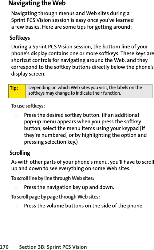 170 Section 3B: Sprint PCS VisionNavigating the WebNavigating through menus and Web sites during a Sprint PCS Vision session is easy once you&apos;ve learned a few basics. Here are some tips for getting around:SoftkeysDuring a Sprint PCS Vision session, the bottom line of your phone&apos;s display contains one or more softkeys. These keys are shortcut controls for navigating around the Web, and they correspond to the softkey buttons directly below the phone’s display screen.To use softkeys:©Press the desired softkey button. (If an additional pop-up menu appears when you press the softkey button, select the menu items using your keypad [if they’re numbered] or by highlighting the option and pressing selection key.)ScrollingAs with other parts of your phone&apos;s menu, you&apos;ll have to scroll up and down to see everything on some Web sites.To scroll line by line through Web sites:©Press the navigation key up and down.To scroll page by page through Web sites:©Press the volume buttons on the side of the phone.Tip: Depending on which Web sites you visit, the labels on the softkeys may change to indicate their function.