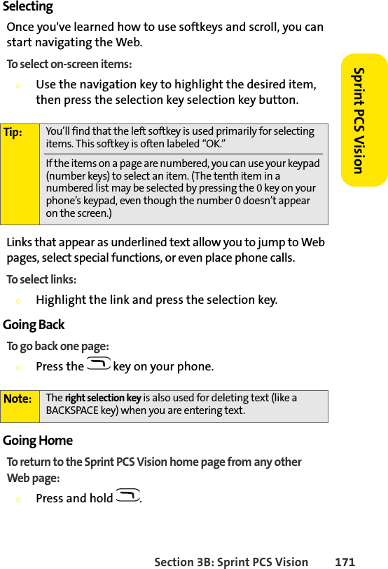 Section 3B: Sprint PCS Vision 171Sprint PCS VisionSelectingOnce you&apos;ve learned how to use softkeys and scroll, you can start navigating the Web.To select on-screen items:©Use the navigation key to highlight the desired item, then press the selection key selection key button.Links that appear as underlined text allow you to jump to Web pages, select special functions, or even place phone calls. To select links:©Highlight the link and press the selection key. Going BackTo go back one page:©Press the   key on your phone.Going HomeTo return to the Sprint PCS Vision home page from any other Web page:©Press and hold  .Tip: You’ll find that the left softkey is used primarily for selecting items. This softkey is often labeled “OK.”If the items on a page are numbered, you can use your keypad (number keys) to select an item. (The tenth item in a numbered list may be selected by pressing the 0 key on your phone’s keypad, even though the number 0 doesn’t appear on the screen.)Note: The right selection key is also used for deleting text (like a BACKSPACE key) when you are entering text.