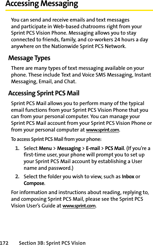 172 Section 3B: Sprint PCS VisionAccessing MessagingYou can send and receive emails and text messages and participate in Web-based chatrooms right from your Sprint PCS Vision Phone. Messaging allows you to stay connected to friends, family, and co-workers 24 hours a day anywhere on the Nationwide Sprint PCS Network.Message TypesThere are many types of text messaging available on your phone. These include Text and Voice SMS Messaging, Instant Messaging, Email, and Chat.Accessing Sprint PCS MailSprint PCS Mail allows you to perform many of the typical email functions from your Sprint PCS Vision Phone that you can from your personal computer. You can manage your Sprint PCS Mail account from your Sprint PCS Vision Phone or from your personal computer at www.sprint.com.To access Sprint PCS Mail from your phone:1. Select Menu &gt; Messaging &gt; E-mail &gt; PCS Mail. (If you’re a first-time user, your phone will prompt you to set up your Sprint PCS Mail account by establishing a User name and password.)2. Select the folder you wish to view, such as Inbox or Compose.For information and instructions about reading, replying to, and composing Sprint PCS Mail, please see the Sprint PCS Vision User’s Guide at www.sprint.com.