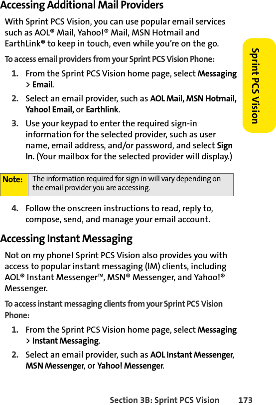 Section 3B: Sprint PCS Vision 173Sprint PCS VisionAccessing Additional Mail ProvidersWith Sprint PCS Vision, you can use popular email services such as AOL® Mail, Yahoo!® Mail, MSN Hotmail and EarthLink® to keep in touch, even while you’re on the go.To access email providers from your Sprint PCS Vision Phone:1. From the Sprint PCS Vision home page, select Messaging &gt; Email.2. Select an email provider, such as AOL Mail, MSN Hotmail, Yahoo! Email, or Earthlink.3. Use your keypad to enter the required sign-in information for the selected provider, such as user name, email address, and/or password, and select Sign In. (Your mailbox for the selected provider will display.)4. Follow the onscreen instructions to read, reply to, compose, send, and manage your email account.Accessing Instant MessagingNot on my phone! Sprint PCS Vision also provides you with access to popular instant messaging (IM) clients, including AOL® Instant MessengerTM, MSN® Messenger, and Yahoo!® Messenger.To access instant messaging clients from your Sprint PCS Vision Phone:1. From the Sprint PCS Vision home page, select Messaging &gt; Instant Messaging.2. Select an email provider, such as AOL Instant Messenger, MSN Messenger, or Yahoo! Messenger.Note: The information required for sign in will vary depending on the email provider you are accessing.