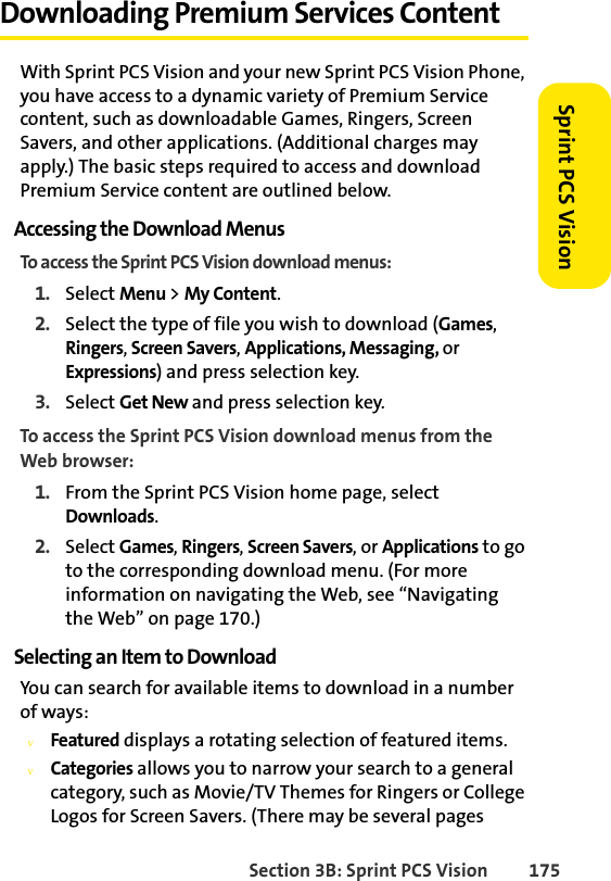 Section 3B: Sprint PCS Vision 175Sprint PCS VisionDownloading Premium Services ContentWith Sprint PCS Vision and your new Sprint PCS Vision Phone, you have access to a dynamic variety of Premium Service content, such as downloadable Games, Ringers, Screen Savers, and other applications. (Additional charges may apply.) The basic steps required to access and download Premium Service content are outlined below.Accessing the Download MenusTo access the Sprint PCS Vision download menus:1. Select Menu &gt; My Content.2. Select the type of file you wish to download (Games, Ringers, Screen Savers, Applications, Messaging, or Expressions) and press selection key.3. Select Get New and press selection key.To access the Sprint PCS Vision download menus from the Web browser:1. From the Sprint PCS Vision home page, select Downloads.2. Select Games, Ringers, Screen Savers, or Applications to go to the corresponding download menu. (For more information on navigating the Web, see “Navigating the Web” on page 170.)Selecting an Item to DownloadYou can search for available items to download in a number of ways:vFeatured displays a rotating selection of featured items.vCategories allows you to narrow your search to a general category, such as Movie/TV Themes for Ringers or College Logos for Screen Savers. (There may be several pages  