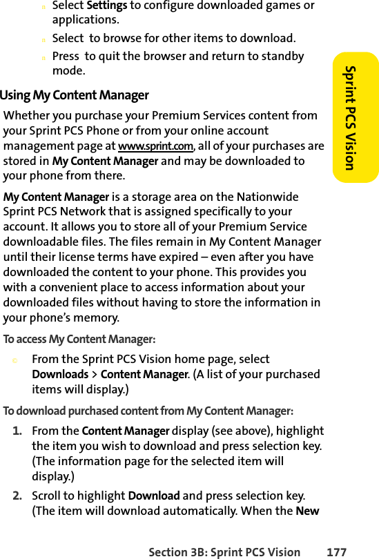 Section 3B: Sprint PCS Vision 177Sprint PCS VisionnSelect Settings to configure downloaded games or applications.nSelect  to browse for other items to download.nPress  to quit the browser and return to standby mode.Using My Content ManagerWhether you purchase your Premium Services content from your Sprint PCS Phone or from your online account management page at www.sprint.com, all of your purchases are stored in My Content Manager and may be downloaded to your phone from there. My Content Manager is a storage area on the Nationwide Sprint PCS Network that is assigned specifically to your account. It allows you to store all of your Premium Service downloadable files. The files remain in My Content Manager until their license terms have expired – even after you have downloaded the content to your phone. This provides you with a convenient place to access information about your downloaded files without having to store the information in your phone’s memory.To access My Content Manager:©From the Sprint PCS Vision home page, select Downloads &gt; Content Manager. (A list of your purchased items will display.)To download purchased content from My Content Manager:1. From the Content Manager display (see above), highlight the item you wish to download and press selection key. (The information page for the selected item will display.)2. Scroll to highlight Download and press selection key. (The item will download automatically. When the New 