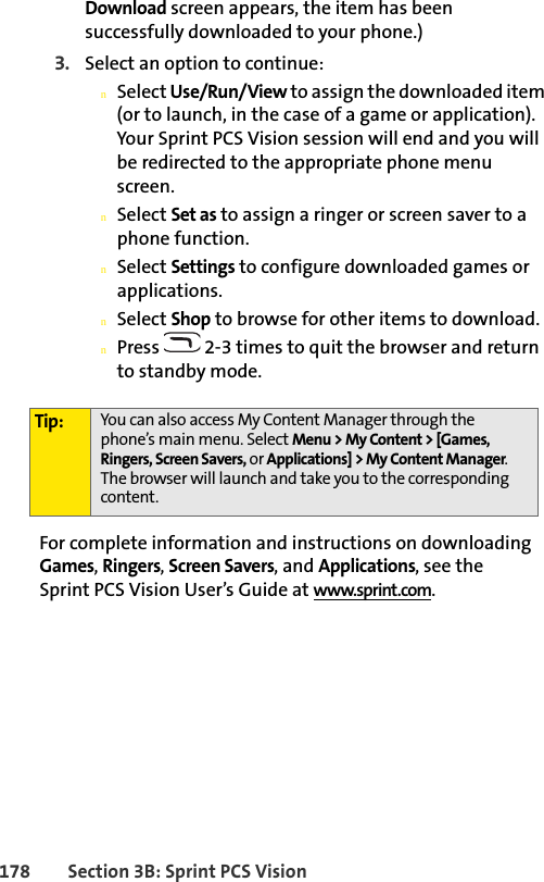 178 Section 3B: Sprint PCS VisionDownload screen appears, the item has been successfully downloaded to your phone.)3. Select an option to continue:nSelect Use/Run/View to assign the downloaded item (or to launch, in the case of a game or application). Your Sprint PCS Vision session will end and you will be redirected to the appropriate phone menu screen.nSelect Set as to assign a ringer or screen saver to a phone function.nSelect Settings to configure downloaded games or applications.nSelect Shop to browse for other items to download.nPress   2-3 times to quit the browser and return to standby mode.For complete information and instructions on downloading Games, Ringers, Screen Savers, and Applications, see the Sprint PCS Vision User’s Guide at www.sprint.com.Tip: You can also access My Content Manager through the phone’s main menu. Select Menu &gt; My Content &gt; [Games, Ringers, Screen Savers, or Applications] &gt; My Content Manager. The browser will launch and take you to the corresponding content.