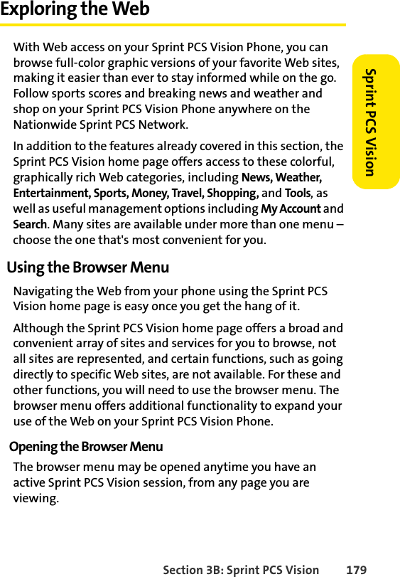 Section 3B: Sprint PCS Vision 179Sprint PCS VisionExploring the WebWith Web access on your Sprint PCS Vision Phone, you can browse full-color graphic versions of your favorite Web sites, making it easier than ever to stay informed while on the go. Follow sports scores and breaking news and weather and shop on your Sprint PCS Vision Phone anywhere on the Nationwide Sprint PCS Network.In addition to the features already covered in this section, the Sprint PCS Vision home page offers access to these colorful, graphically rich Web categories, including News, Weather, Entertainment, Sports, Money, Travel, Shopping, and Tools, as well as useful management options including My Account and Search. Many sites are available under more than one menu – choose the one that&apos;s most convenient for you.Using the Browser MenuNavigating the Web from your phone using the Sprint PCS Vision home page is easy once you get the hang of it. Although the Sprint PCS Vision home page offers a broad and convenient array of sites and services for you to browse, not all sites are represented, and certain functions, such as going directly to specific Web sites, are not available. For these and other functions, you will need to use the browser menu. The browser menu offers additional functionality to expand your use of the Web on your Sprint PCS Vision Phone.Opening the Browser MenuThe browser menu may be opened anytime you have an active Sprint PCS Vision session, from any page you are viewing. 