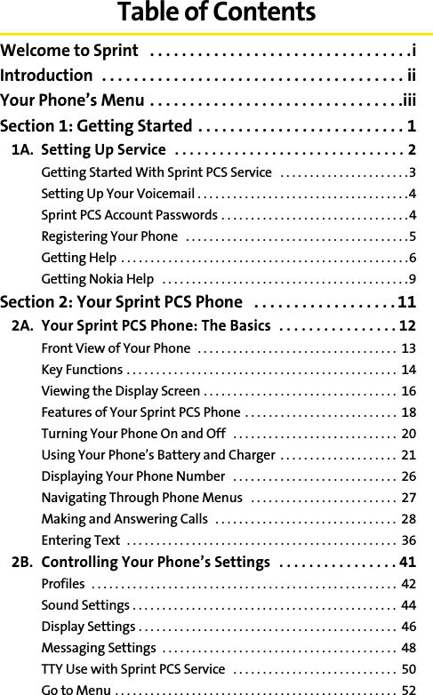 Table of ContentsWelcome to Sprint   . . . . . . . . . . . . . . . . . . . . . . . . . . . . . . . . .iIntroduction  . . . . . . . . . . . . . . . . . . . . . . . . . . . . . . . . . . . . . . iiYour Phone’s Menu . . . . . . . . . . . . . . . . . . . . . . . . . . . . . . . .iiiSection 1: Getting Started . . . . . . . . . . . . . . . . . . . . . . . . . . 11A. Setting Up Service  . . . . . . . . . . . . . . . . . . . . . . . . . . . . . . . 2Getting Started With Sprint PCS Service   . . . . . . . . . . . . . . . . . . . . . .3Setting Up Your Voicemail . . . . . . . . . . . . . . . . . . . . . . . . . . . . . . . . . . . .4Sprint PCS Account Passwords . . . . . . . . . . . . . . . . . . . . . . . . . . . . . . . .4Registering Your Phone   . . . . . . . . . . . . . . . . . . . . . . . . . . . . . . . . . . . . . .5Getting Help  . . . . . . . . . . . . . . . . . . . . . . . . . . . . . . . . . . . . . . . . . . . . . . . . .6Getting Nokia Help   . . . . . . . . . . . . . . . . . . . . . . . . . . . . . . . . . . . . . . . . . .9Section 2: Your Sprint PCS Phone   . . . . . . . . . . . . . . . . . . 112A. Your Sprint PCS Phone: The Basics  . . . . . . . . . . . . . . . . 12Front View of Your Phone  . . . . . . . . . . . . . . . . . . . . . . . . . . . . . . . . . .  13Key Functions . . . . . . . . . . . . . . . . . . . . . . . . . . . . . . . . . . . . . . . . . . . . . .  14Viewing the Display Screen . . . . . . . . . . . . . . . . . . . . . . . . . . . . . . . . .  16Features of Your Sprint PCS Phone  . . . . . . . . . . . . . . . . . . . . . . . . . .  18Turning Your Phone On and Off   . . . . . . . . . . . . . . . . . . . . . . . . . . . .  20Using Your Phone’s Battery and Charger  . . . . . . . . . . . . . . . . . . . .  21Displaying Your Phone Number   . . . . . . . . . . . . . . . . . . . . . . . . . . . .  26Navigating Through Phone Menus   . . . . . . . . . . . . . . . . . . . . . . . . .  27Making and Answering Calls   . . . . . . . . . . . . . . . . . . . . . . . . . . . . . . .  28Entering Text  . . . . . . . . . . . . . . . . . . . . . . . . . . . . . . . . . . . . . . . . . . . . . .  362B. Controlling Your Phone’s Settings  . . . . . . . . . . . . . . . . 41Profiles  . . . . . . . . . . . . . . . . . . . . . . . . . . . . . . . . . . . . . . . . . . . . . . . . . . . .  42Sound Settings . . . . . . . . . . . . . . . . . . . . . . . . . . . . . . . . . . . . . . . . . . . . .  44Display Settings . . . . . . . . . . . . . . . . . . . . . . . . . . . . . . . . . . . . . . . . . . . .  46Messaging Settings  . . . . . . . . . . . . . . . . . . . . . . . . . . . . . . . . . . . . . . . .  48TTY Use with Sprint PCS Service   . . . . . . . . . . . . . . . . . . . . . . . . . . . .  50Go to Menu . . . . . . . . . . . . . . . . . . . . . . . . . . . . . . . . . . . . . . . . . . . . . . . .  52