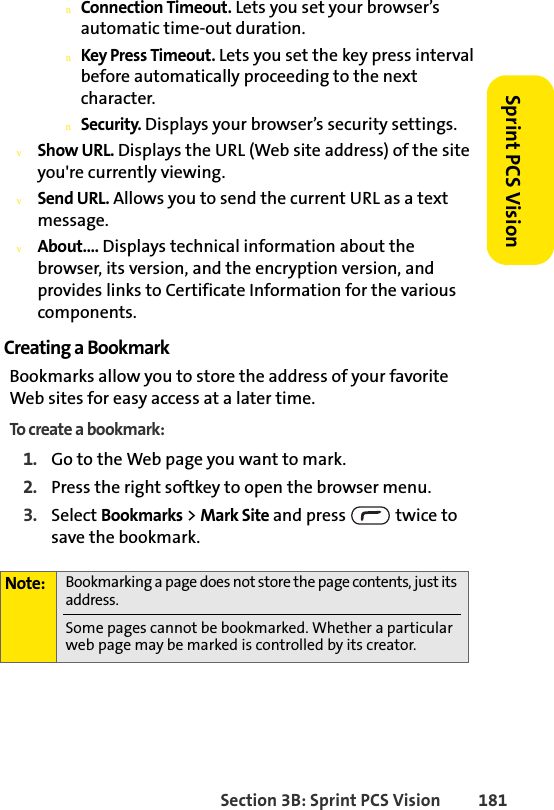 Section 3B: Sprint PCS Vision 181Sprint PCS VisionnConnection Timeout. Lets you set your browser’s automatic time-out duration.nKey Press Timeout. Lets you set the key press interval before automatically proceeding to the next character.nSecurity. Displays your browser’s security settings.vShow URL. Displays the URL (Web site address) of the site you&apos;re currently viewing.vSend URL. Allows you to send the current URL as a text message.vAbout.... Displays technical information about the browser, its version, and the encryption version, and provides links to Certificate Information for the various components.Creating a BookmarkBookmarks allow you to store the address of your favorite Web sites for easy access at a later time.To create a bookmark:1. Go to the Web page you want to mark.2. Press the right softkey to open the browser menu.3. Select Bookmarks &gt; Mark Site and press   twice to save the bookmark.Note: Bookmarking a page does not store the page contents, just its address.Some pages cannot be bookmarked. Whether a particular web page may be marked is controlled by its creator.