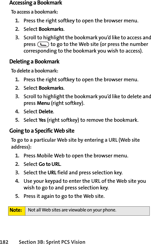 182 Section 3B: Sprint PCS VisionAccessing a BookmarkTo access a bookmark:1. Press the right softkey to open the browser menu.2. Select Bookmarks.3. Scroll to highlight the bookmark you’d like to access and press   to go to the Web site (or press the number corresponding to the bookmark you wish to access).Deleting a BookmarkTo delete a bookmark:1. Press the right softkey to open the browser menu.2. Select Bookmarks.3. Scroll to highlight the bookmark you’d like to delete and press Menu (right softkey).4. Select Delete.5. Select Yes (right softkey) to remove the bookmark.Going to a Specific Web siteTo go to a particular Web site by entering a URL (Web site address):1. Press Mobile Web to open the browser menu.2. Select Go to URL.3. Select the URL field and press selection key.4. Use your keypad to enter the URL of the Web site you wish to go to and press selection key.5. Press it again to go to the Web site.Note: Not all Web sites are viewable on your phone.