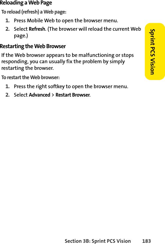 Section 3B: Sprint PCS Vision 183Sprint PCS VisionReloading a Web PageTo reload (refresh) a Web page:1. Press Mobile Web to open the browser menu.2. Select Refresh. (The browser will reload the current Web page.)Restarting the Web BrowserIf the Web browser appears to be malfunctioning or stops responding, you can usually fix the problem by simply restarting the browser.To restart the Web browser:1. Press the right softkey to open the browser menu.2. Select Advanced &gt; Restart Browser. 