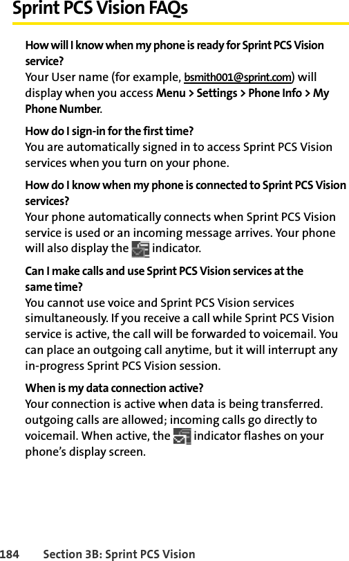 184 Section 3B: Sprint PCS VisionSprint PCS Vision FAQsHow will I know when my phone is ready for Sprint PCS Vision service?Your User name (for example, bsmith001@sprint.com) will display when you access Menu &gt; Settings &gt; Phone Info &gt; My Phone Number.How do I sign-in for the first time?You are automatically signed in to access Sprint PCS Vision services when you turn on your phone. How do I know when my phone is connected to Sprint PCS Vision services?Your phone automatically connects when Sprint PCS Vision service is used or an incoming message arrives. Your phone will also display the   indicator.Can I make calls and use Sprint PCS Vision services at the same time?You cannot use voice and Sprint PCS Vision services simultaneously. If you receive a call while Sprint PCS Vision service is active, the call will be forwarded to voicemail. You can place an outgoing call anytime, but it will interrupt any in-progress Sprint PCS Vision session.When is my data connection active?Your connection is active when data is being transferred. outgoing calls are allowed; incoming calls go directly to voicemail. When active, the   indicator flashes on your phone’s display screen.