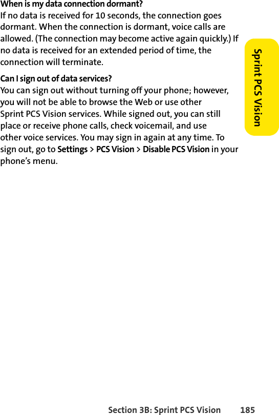 Section 3B: Sprint PCS Vision 185Sprint PCS VisionWhen is my data connection dormant?If no data is received for 10 seconds, the connection goes dormant. When the connection is dormant, voice calls are allowed. (The connection may become active again quickly.) If no data is received for an extended period of time, the connection will terminate.Can I sign out of data services?You can sign out without turning off your phone; however, you will not be able to browse the Web or use other Sprint PCS Vision services. While signed out, you can still place or receive phone calls, check voicemail, and use         other voice services. You may sign in again at any time. To sign out, go to Settings &gt; PCS Vision &gt; Disable PCS Vision in your phone’s menu.
