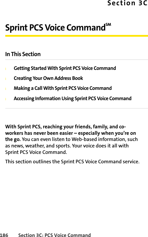 186 Section 3C: PCS Voice CommandSection 3CSprint PCS Voice CommandSM In This SectionlGetting Started With Sprint PCS Voice CommandlCreating Your Own Address BooklMaking a Call With Sprint PCS Voice CommandlAccessing Information Using Sprint PCS Voice CommandWith Sprint PCS, reaching your friends, family, and co-workers has never been easier – especially when you’re on the go. You can even listen to Web-based information, such as news, weather, and sports. Your voice does it all with Sprint PCS Voice Command.This section outlines the Sprint PCS Voice Command service.