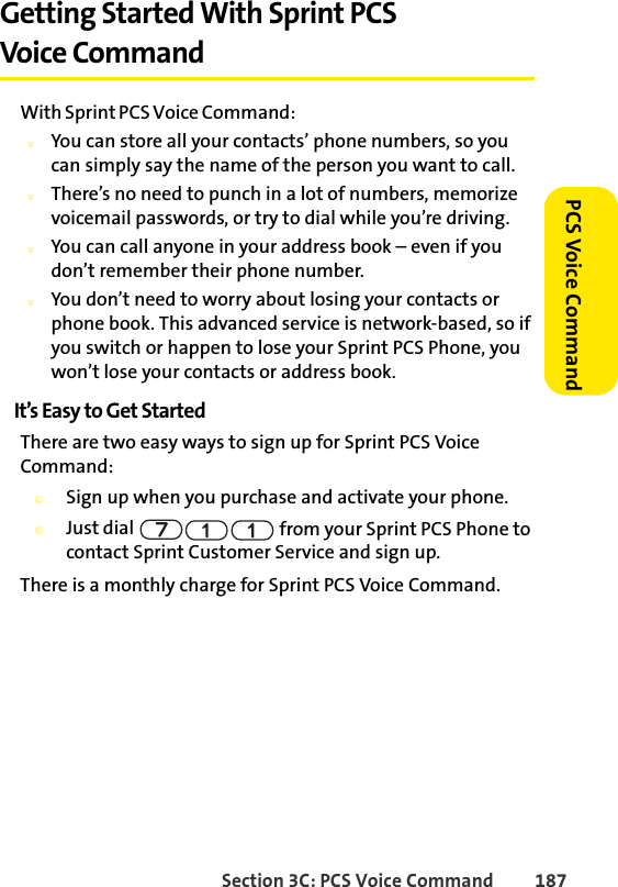 Section 3C: PCS Voice Command 187 PCS Voice CommandGetting Started With Sprint PCS Voice CommandWith Sprint PCS Voice Command:vYou can store all your contacts’ phone numbers, so you can simply say the name of the person you want to call.vThere’s no need to punch in a lot of numbers, memorize voicemail passwords, or try to dial while you’re driving.vYou can call anyone in your address book – even if you don’t remember their phone number.vYou don’t need to worry about losing your contacts or phone book. This advanced service is network-based, so if you switch or happen to lose your Sprint PCS Phone, you won’t lose your contacts or address book.It’s Easy to Get StartedThere are two easy ways to sign up for Sprint PCS Voice Command:©Sign up when you purchase and activate your phone.©Just dial   from your Sprint PCS Phone to contact Sprint Customer Service and sign up.There is a monthly charge for Sprint PCS Voice Command.