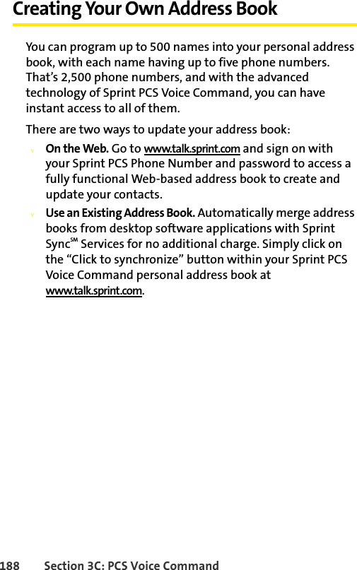 188 Section 3C: PCS Voice CommandCreating Your Own Address BookYou can program up to 500 names into your personal address book, with each name having up to five phone numbers. That’s 2,500 phone numbers, and with the advanced technology of Sprint PCS Voice Command, you can have instant access to all of them. There are two ways to update your address book:vOn the Web. Go to www.talk.sprint.com and sign on with your Sprint PCS Phone Number and password to access a fully functional Web-based address book to create and update your contacts.vUse an Existing Address Book. Automatically merge address books from desktop software applications with Sprint SyncSM Services for no additional charge. Simply click on the “Click to synchronize” button within your Sprint PCS Voice Command personal address book at www.talk.sprint.com.