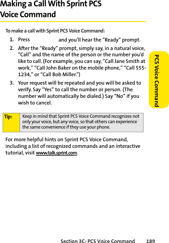Section 3C: PCS Voice Command 189 PCS Voice CommandMaking a Call With Sprint PCS Voice CommandTo make a call with Sprint PCS Voice Command:1. Press   and you’ll hear the “Ready” prompt.2. After the “Ready” prompt, simply say, in a natural voice, “Call” and the name of the person or the number you’d like to call. (For example, you can say, “Call Jane Smith at work,” “Call John Baker on the mobile phone,” “Call 555-1234,” or “Call Bob Miller.”)3. Your request will be repeated and you will be asked to verify. Say “Yes” to call the number or person. (The number will automatically be dialed.) Say “No” if you wish to cancel. For more helpful hints on Sprint PCS Voice Command, including a list of recognized commands and an interactive tutorial, visit www.talk.sprint.com.Tip: Keep in mind that Sprint PCS Voice Command recognizes not only your voice, but any voice, so that others can experience the same convenience if they use your phone.