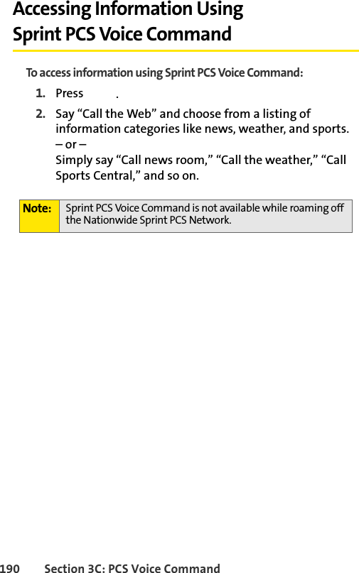 190 Section 3C: PCS Voice CommandAccessing Information Using Sprint PCS Voice CommandTo access information using Sprint PCS Voice Command:1. Press  .2. Say “Call the Web” and choose from a listing of information categories like news, weather, and sports.– or –Simply say “Call news room,” “Call the weather,” “Call Sports Central,” and so on.Note: Sprint PCS Voice Command is not available while roaming off the Nationwide Sprint PCS Network.