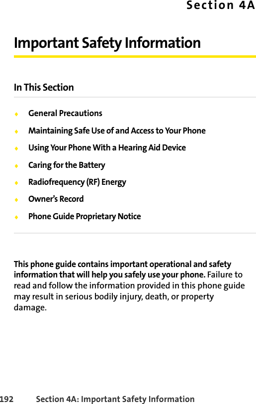 192 Section 4A: Important Safety InformationSection 4AImportant Safety InformationIn This SectionࡗGeneral PrecautionsࡗMaintaining Safe Use of and Access to Your PhoneࡗUsing Your Phone With a Hearing Aid DeviceࡗCaring for the BatteryࡗRadiofrequency (RF) EnergyࡗOwner’s RecordࡗPhone Guide Proprietary NoticeThis phone guide contains important operational and safety information that will help you safely use your phone. Failure to read and follow the information provided in this phone guide may result in serious bodily injury, death, or property damage.