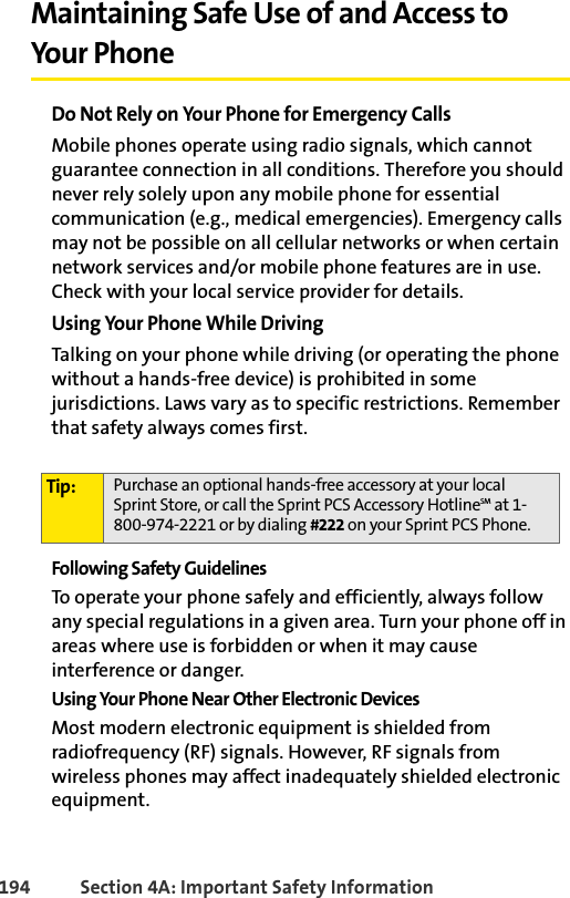 194 Section 4A: Important Safety InformationMaintaining Safe Use of and Access to Your PhoneDo Not Rely on Your Phone for Emergency CallsMobile phones operate using radio signals, which cannot guarantee connection in all conditions. Therefore you should never rely solely upon any mobile phone for essential communication (e.g., medical emergencies). Emergency calls may not be possible on all cellular networks or when certain network services and/or mobile phone features are in use. Check with your local service provider for details. Using Your Phone While Driving Talking on your phone while driving (or operating the phone without a hands-free device) is prohibited in some jurisdictions. Laws vary as to specific restrictions. Remember that safety always comes first.Following Safety GuidelinesTo operate your phone safely and efficiently, always follow any special regulations in a given area. Turn your phone off in areas where use is forbidden or when it may cause interference or danger.Using Your Phone Near Other Electronic DevicesMost modern electronic equipment is shielded from radiofrequency (RF) signals. However, RF signals from wireless phones may affect inadequately shielded electronic equipment.Tip: Purchase an optional hands-free accessory at your local Sprint Store, or call the Sprint PCS Accessory HotlineSM at 1-800-974-2221 or by dialing #222 on your Sprint PCS Phone.
