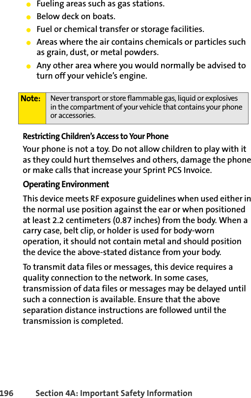 196 Section 4A: Important Safety InformationⅷFueling areas such as gas stations.ⅷBelow deck on boats.ⅷFuel or chemical transfer or storage facilities.ⅷAreas where the air contains chemicals or particles such as grain, dust, or metal powders.ⅷAny other area where you would normally be advised to turn off your vehicle’s engine.Restricting Children’s Access to Your PhoneYour phone is not a toy. Do not allow children to play with it as they could hurt themselves and others, damage the phone or make calls that increase your Sprint PCS Invoice.Operating EnvironmentThis device meets RF exposure guidelines when used either in the normal use position against the ear or when positioned at least 2.2 centimeters (0.87 inches) from the body. When a carry case, belt clip, or holder is used for body-worn operation, it should not contain metal and should position the device the above-stated distance from your body.To transmit data files or messages, this device requires a quality connection to the network. In some cases, transmission of data files or messages may be delayed until such a connection is available. Ensure that the above separation distance instructions are followed until the transmission is completed.Note: Never transport or store flammable gas, liquid or explosives in the compartment of your vehicle that contains your phone or accessories.