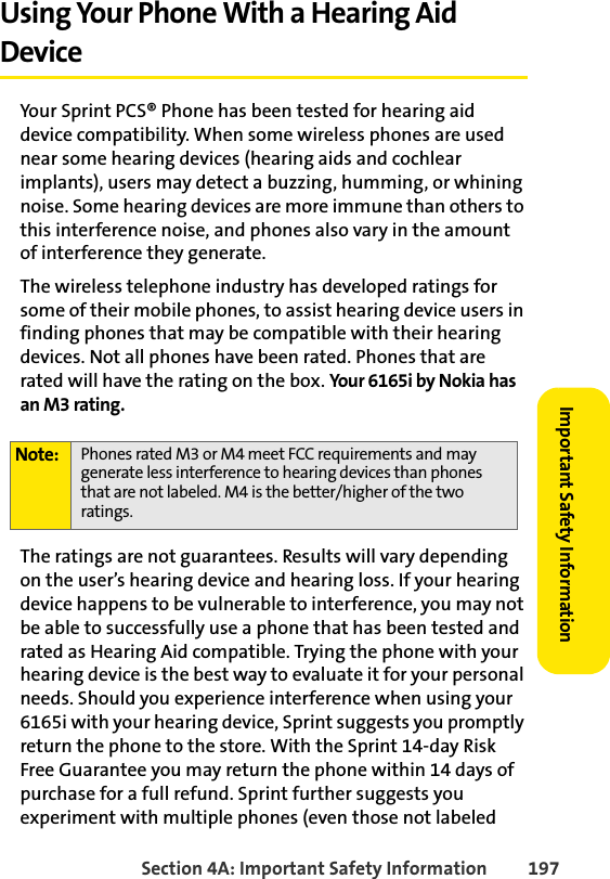 Section 4A: Important Safety Information 197Important Safety InformationUsing Your Phone With a Hearing Aid DeviceYour Sprint PCS® Phone has been tested for hearing aid device compatibility. When some wireless phones are used near some hearing devices (hearing aids and cochlear implants), users may detect a buzzing, humming, or whining noise. Some hearing devices are more immune than others to this interference noise, and phones also vary in the amount of interference they generate.The wireless telephone industry has developed ratings for some of their mobile phones, to assist hearing device users in finding phones that may be compatible with their hearing devices. Not all phones have been rated. Phones that are rated will have the rating on the box. Your 6165i by Nokia has an M3 rating.The ratings are not guarantees. Results will vary depending on the user’s hearing device and hearing loss. If your hearing device happens to be vulnerable to interference, you may not be able to successfully use a phone that has been tested and rated as Hearing Aid compatible. Trying the phone with your hearing device is the best way to evaluate it for your personal needs. Should you experience interference when using your 6165i with your hearing device, Sprint suggests you promptly return the phone to the store. With the Sprint 14-day Risk Free Guarantee you may return the phone within 14 days of purchase for a full refund. Sprint further suggests you experiment with multiple phones (even those not labeled Note: Phones rated M3 or M4 meet FCC requirements and may generate less interference to hearing devices than phones that are not labeled. M4 is the better/higher of the two ratings. 
