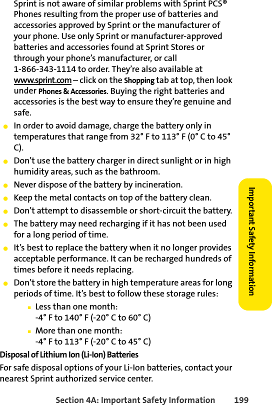 Section 4A: Important Safety Information 199Important Safety InformationSprint is not aware of similar problems with Sprint PCS® Phones resulting from the proper use of batteries and accessories approved by Sprint or the manufacturer of your phone. Use only Sprint or manufacturer-approved batteries and accessories found at Sprint Stores or through your phone’s manufacturer, or call 1-866-343-1114 to order. They’re also available at www.sprint.com – click on the Shopping tab at top, then look under Phones &amp; Accessories. Buying the right batteries and accessories is the best way to ensure they’re genuine and safe.ⅷIn order to avoid damage, charge the battery only in temperatures that range from 32° F to 113° F (0° C to 45° C).ⅷDon’t use the battery charger in direct sunlight or in high humidity areas, such as the bathroom.ⅷNever dispose of the battery by incineration.ⅷKeep the metal contacts on top of the battery clean.ⅷDon’t attempt to disassemble or short-circuit the battery.ⅷThe battery may need recharging if it has not been used for a long period of time.ⅷIt’s best to replace the battery when it no longer provides acceptable performance. It can be recharged hundreds of times before it needs replacing.ⅷDon’t store the battery in high temperature areas for long periods of time. It’s best to follow these storage rules:ⅢLess than one month:-4° F to 140° F (-20° C to 60° C)ⅢMore than one month:-4° F to 113° F (-20° C to 45° C)Disposal of Lithium Ion (Li-Ion) BatteriesFor safe disposal options of your Li-Ion batteries, contact your nearest Sprint authorized service center.