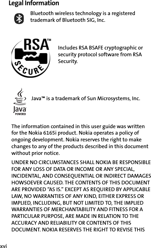 xviLegal InformationBluetooth wireless technology is a registered trademark of Bluetooth SIG, Inc.Includes RSA BSAFE cryptographic or security protocol software from RSA Security.Java™ is a trademark of Sun Microsystems, Inc.The information contained in this user guide was written        for the Nokia 6165i product. Nokia operates a policy of ongoing development. Nokia reserves the right to make changes to any of the products described in this document without prior notice.UNDER NO CIRCUMSTANCES SHALL NOKIA BE RESPONSIBLE FOR ANY LOSS OF DATA OR INCOME OR ANY SPECIAL, INCIDENTAL, AND CONSEQUENTIAL OR INDIRECT DAMAGES HOWSOEVER CAUSED. THE CONTENTS OF THIS DOCUMENT ARE PROVIDED “AS IS.” EXCEPT AS REQUIRED BY APPLICABLE LAW, NO WARRANTIES OF ANY KIND, EITHER EXPRESS OR IMPLIED, INCLUDING, BUT NOT LIMITED TO, THE IMPLIED WARRANTIES OF MERCHANTABILITY AND FITNESS FOR A PARTICULAR PURPOSE, ARE MADE IN RELATION TO THE ACCURACY AND RELIABILITY OR CONTENTS OF THIS DOCUMENT. NOKIA RESERVES THE RIGHT TO REVISE THIS 