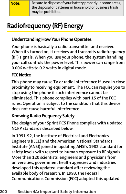200 Section 4A: Important Safety InformationRadiofrequency (RF) EnergyUnderstanding How Your Phone OperatesYour phone is basically a radio transmitter and receiver. When it’s turned on, it receives and transmits radiofrequency (RF) signals. When you use your phone, the system handling your call controls the power level. This power can range from 0.006 watts to 0.2 watts in digital mode.FCC NoticeThis phone may cause TV or radio interference if used in close proximity to receiving equipment. The FCC can require you to stop using the phone if such interference cannot be eliminated. This phone complies with part 15 of the FCC rules. Operation is subject to the condition that this device does not cause harmful interference.Knowing Radio Frequency SafetyThe design of your Sprint PCS Phone complies with updated NCRP standards described below.In 1991-92, the Institute of Electrical and Electronics Engineers (IEEE) and the American National Standards Institute (ANSI) joined in updating ANSI’s 1982 standard for safety levels with respect to human exposure to RF signals. More than 120 scientists, engineers and physicians from universities, government health agencies and industries developed this updated standard after reviewing the available body of research. In 1993, the Federal Communications Commission (FCC) adopted this updated Note: Be sure to dispose of your battery properly. In some areas, the disposal of batteries in household or business trash may be prohibited.