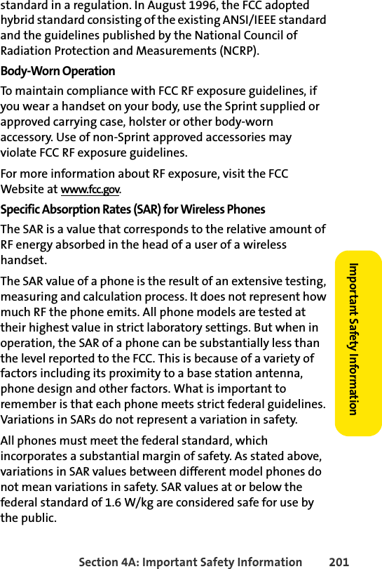 Section 4A: Important Safety Information 201Important Safety Informationstandard in a regulation. In August 1996, the FCC adopted hybrid standard consisting of the existing ANSI/IEEE standard and the guidelines published by the National Council of Radiation Protection and Measurements (NCRP).Body-Worn OperationTo maintain compliance with FCC RF exposure guidelines, if you wear a handset on your body, use the Sprint supplied or approved carrying case, holster or other body-worn accessory. Use of non-Sprint approved accessories may violate FCC RF exposure guidelines. For more information about RF exposure, visit the FCC Website at www.fcc.gov. Specific Absorption Rates (SAR) for Wireless PhonesThe SAR is a value that corresponds to the relative amount of RF energy absorbed in the head of a user of a wireless handset.The SAR value of a phone is the result of an extensive testing, measuring and calculation process. It does not represent how much RF the phone emits. All phone models are tested at their highest value in strict laboratory settings. But when in operation, the SAR of a phone can be substantially less than the level reported to the FCC. This is because of a variety of factors including its proximity to a base station antenna, phone design and other factors. What is important to remember is that each phone meets strict federal guidelines. Variations in SARs do not represent a variation in safety. All phones must meet the federal standard, which incorporates a substantial margin of safety. As stated above, variations in SAR values between different model phones do not mean variations in safety. SAR values at or below the federal standard of 1.6 W/kg are considered safe for use by the public. 