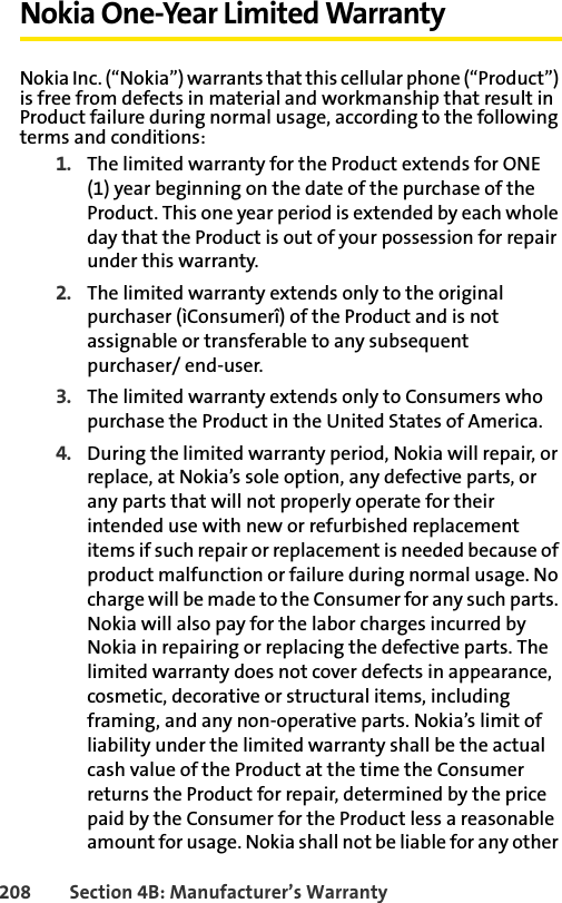208 Section 4B: Manufacturer’s WarrantyNokia One-Year Limited WarrantyNokia Inc. (“Nokia”) warrants that this cellular phone (“Product”) is free from defects in material and workmanship that result in Product failure during normal usage, according to the following terms and conditions: 1. The limited warranty for the Product extends for ONE (1) year beginning on the date of the purchase of the Product. This one year period is extended by each whole day that the Product is out of your possession for repair under this warranty. 2. The limited warranty extends only to the original purchaser (ìConsumerî) of the Product and is not assignable or transferable to any subsequent purchaser/ end-user. 3. The limited warranty extends only to Consumers who purchase the Product in the United States of America. 4. During the limited warranty period, Nokia will repair, or replace, at Nokia’s sole option, any defective parts, or any parts that will not properly operate for their intended use with new or refurbished replacement items if such repair or replacement is needed because of product malfunction or failure during normal usage. No charge will be made to the Consumer for any such parts. Nokia will also pay for the labor charges incurred by Nokia in repairing or replacing the defective parts. The limited warranty does not cover defects in appearance, cosmetic, decorative or structural items, including framing, and any non-operative parts. Nokia’s limit of liability under the limited warranty shall be the actual cash value of the Product at the time the Consumer returns the Product for repair, determined by the price paid by the Consumer for the Product less a reasonable amount for usage. Nokia shall not be liable for any other 