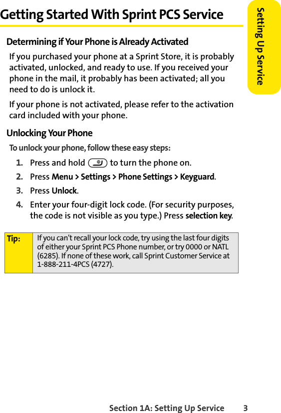 Section 1A: Setting Up Service 3Setting Up ServiceGetting Started With Sprint PCS ServiceDetermining if Your Phone is Already ActivatedIf you purchased your phone at a Sprint Store, it is probably activated, unlocked, and ready to use. If you received your phone in the mail, it probably has been activated; all you need to do is unlock it.If your phone is not activated, please refer to the activation card included with your phone.Unlocking Your PhoneTo unlock your phone, follow these easy steps:1. Press and hold   to turn the phone on.2. Press Menu &gt; Settings &gt; Phone Settings &gt; Keyguard.3. Press Unlock.4. Enter your four-digit lock code. (For security purposes, the code is not visible as you type.) Press selection key.Tip: If you can’t recall your lock code, try using the last four digits of either your Sprint PCS Phone number, or try 0000 or NATL (6285). If none of these work, call Sprint Customer Service at 1-888-211-4PCS (4727).