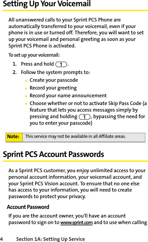 4 Section 1A: Setting Up ServiceSetting Up Your VoicemailAll unanswered calls to your Sprint PCS Phone are automatically transferred to your voicemail, even if your phone is in use or turned off. Therefore, you will want to set up your voicemail and personal greeting as soon as your Sprint PCS Phone is activated.To set up your voicemail:1. Press and hold  .2. Follow the system prompts to:ⅢCreate your passcodeⅢRecord your greetingⅢRecord your name announcementⅢChoose whether or not to activate Skip Pass Code (a feature that lets you access messages simply by pressing and holding  , bypassing the need for you to enter your passcode)Sprint PCS Account PasswordsAs a Sprint PCS customer, you enjoy unlimited access to your personal account information, your voicemail account, and your Sprint PCS Vision account. To ensure that no one else has access to your information, you will need to create passwords to protect your privacy.Account PasswordIf you are the account owner, you&apos;ll have an account password to sign on to www.sprint.com and to use when calling Note: This service may not be available in all Affiliate areas. 