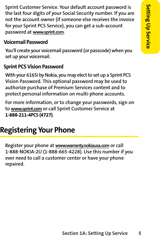 Section 1A: Setting Up Service 5Setting Up ServiceSprint Customer Service. Your default account password is the last four digits of your Social Security number. If you are not the account owner (if someone else receives the invoice for your Sprint PCS Service), you can get a sub-account password at www.sprint.com.Voicemail PasswordYou&apos;ll create your voicemail password (or passcode) when you set up your voicemail. Sprint PCS Vision PasswordWith your 6165i by Nokia, you may elect to set up a Sprint PCS Vision Password. This optional password may be used to authorize purchase of Premium Services content and to protect personal information on multi-phone accounts.For more information, or to change your passwords, sign on to www.sprint.com or call Sprint Customer Service at 1-888-211-4PCS (4727).Registering Your PhoneRegister your phone at www.warranty.nokiausa.com or call 1-888-NOKIA-2U (1-888-665-4228). Use this number if you ever need to call a customer center or have your phone repaired.