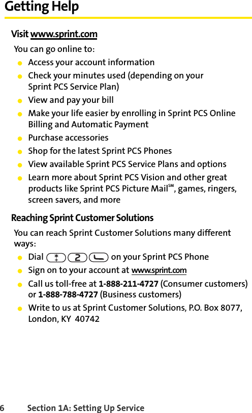 6 Section 1A: Setting Up ServiceGetting HelpVisit www.sprint.comYou can go online to:ⅷAccess your account informationⅷCheck your minutes used (depending on your Sprint PCS Service Plan)ⅷView and pay your billⅷMake your life easier by enrolling in Sprint PCS Online Billing and Automatic PaymentⅷPurchase accessoriesⅷShop for the latest Sprint PCS PhonesⅷView available Sprint PCS Service Plans and optionsⅷLearn more about Sprint PCS Vision and other great products like Sprint PCS Picture MailSM, games, ringers, screen savers, and moreReaching Sprint Customer SolutionsYou can reach Sprint Customer Solutions many different ways:ⅷDial   on your Sprint PCS PhoneⅷSign on to your account at www.sprint.comⅷCall us toll-free at 1-888-211-4727 (Consumer customers) or 1-888-788-4727 (Business customers)ⅷWrite to us at Sprint Customer Solutions, P.O. Box 8077, London, KY  40742