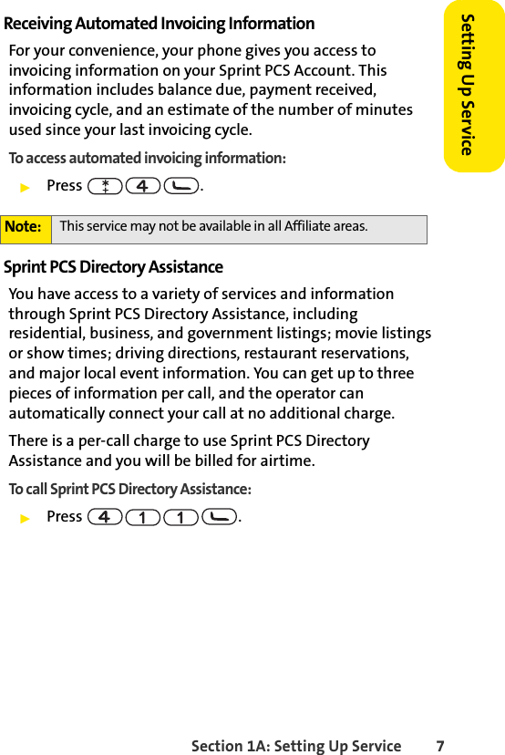 Section 1A: Setting Up Service 7Setting Up ServiceReceiving Automated Invoicing InformationFor your convenience, your phone gives you access to invoicing information on your Sprint PCS Account. This information includes balance due, payment received, invoicing cycle, and an estimate of the number of minutes used since your last invoicing cycle. To access automated invoicing information:ᮣPress .Sprint PCS Directory AssistanceYou have access to a variety of services and information through Sprint PCS Directory Assistance, including residential, business, and government listings; movie listings or show times; driving directions, restaurant reservations, and major local event information. You can get up to three pieces of information per call, and the operator can automatically connect your call at no additional charge. There is a per-call charge to use Sprint PCS Directory Assistance and you will be billed for airtime.To call Sprint PCS Directory Assistance:ᮣPress .Note: This service may not be available in all Affiliate areas.