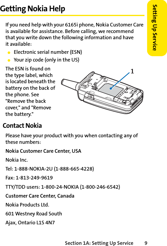 Section 1A: Setting Up Service 9Setting Up ServiceGetting Nokia HelpIf you need help with your 6165i phone, Nokia Customer Care is available for assistance. Before calling, we recommend  that you write down the following information and have  it available:ⅷElectronic serial number (ESN)ⅷYour zip code (only in the US)The ESN is found on the type label, which is located beneath the battery on the back of the phone. See &quot;Remove the back cover,&quot; and &quot;Remove the battery.&quot;Contact NokiaPlease have your product with you when contacting any of these numbers:Nokia Customer Care Center, USANokia Inc.Tel: 1-888-NOKIA-2U (1-888-665-4228)Fax: 1-813-249-9619TTY/TDD users: 1-800-24-NOKIA (1-800-246-6542)Customer Care Center, CanadaNokia Products Ltd.601 Westney Road SouthAjax, Ontario L1S 4N7