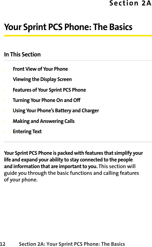 12 Section 2A: Your Sprint PCS Phone: The BasicsSection 2AYour Sprint PCS Phone: The BasicsIn This SectionlFront View of Your PhonelViewing the Display ScreenlFeatures of Your Sprint PCS PhonelTurning Your Phone On and OfflUsing Your Phone’s Battery and ChargerlMaking and Answering CallslEntering TextYour Sprint PCS Phone is packed with features that simplify your life and expand your ability to stay connected to the people and information that are important to you. This section will guide you through the basic functions and calling features of your phone.