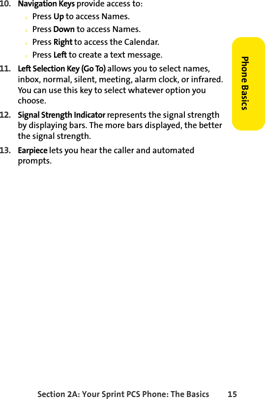 Section 2A: Your Sprint PCS Phone: The Basics 15Phone Basics10. Navigation Keys provide access to: nPress Up to access Names.nPress Down to access Names.nPress Right to access the Calendar.nPress Left to create a text message. 11. Left Selection Key (Go To) allows you to select names, inbox, normal, silent, meeting, alarm clock, or infrared.  You can use this key to select whatever option you choose. 12. Signal Strength Indicator represents the signal strength by displaying bars. The more bars displayed, the better the signal strength.13. Earpiece lets you hear the caller and automated prompts.