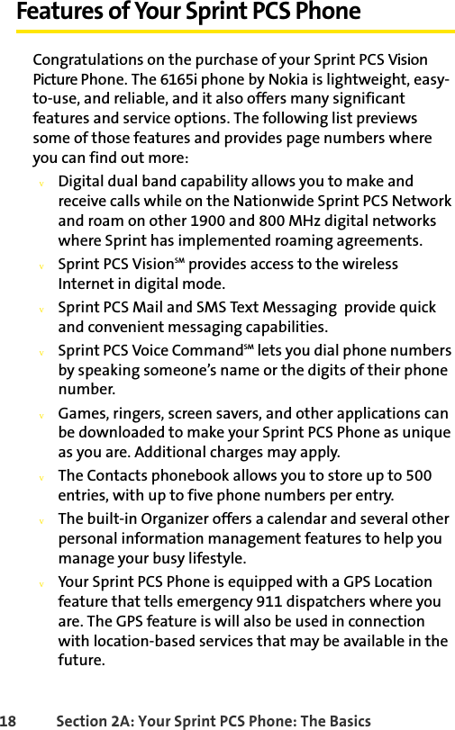 18 Section 2A: Your Sprint PCS Phone: The BasicsFeatures of Your Sprint PCS PhoneCongratulations on the purchase of your Sprint PCS Vision Picture Phone. The 6165i phone by Nokia is lightweight, easy-to-use, and reliable, and it also offers many significant features and service options. The following list previews some of those features and provides page numbers where you can find out more:vDigital dual band capability allows you to make and receive calls while on the Nationwide Sprint PCS Network and roam on other 1900 and 800 MHz digital networks where Sprint has implemented roaming agreements.vSprint PCS VisionSM provides access to the wireless Internet in digital mode.vSprint PCS Mail and SMS Text Messaging  provide quick and convenient messaging capabilities.vSprint PCS Voice CommandSM lets you dial phone numbers by speaking someone’s name or the digits of their phone number.vGames, ringers, screen savers, and other applications can be downloaded to make your Sprint PCS Phone as unique as you are. Additional charges may apply.vThe Contacts phonebook allows you to store up to 500 entries, with up to five phone numbers per entry.vThe built-in Organizer offers a calendar and several other personal information management features to help you manage your busy lifestyle.vYour Sprint PCS Phone is equipped with a GPS Location feature that tells emergency 911 dispatchers where you are. The GPS feature is will also be used in connection with location-based services that may be available in the future.