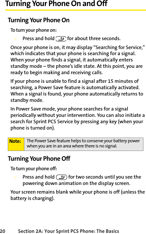 20 Section 2A: Your Sprint PCS Phone: The BasicsTurning Your Phone On and OffTurning Your Phone OnTo turn your phone on:©Press and hold   for about three seconds.Once your phone is on, it may display “Searching for Service,” which indicates that your phone is searching for a signal. When your phone finds a signal, it automatically enters standby mode – the phone’s idle state. At this point, you are ready to begin making and receiving calls.If your phone is unable to find a signal after 15 minutes of searching, a Power Save feature is automatically activated. When a signal is found, your phone automatically returns to standby mode.In Power Save mode, your phone searches for a signal periodically without your intervention. You can also initiate a search for Sprint PCS Service by pressing any key (when your phone is turned on).Turning Your Phone OffTo turn your phone off:©Press and hold   for two seconds until you see the powering down animation on the display screen.Your screen remains blank while your phone is off (unless the battery is charging).Note: The Power Save feature helps to conserve your battery power when you are in an area where there is no signal.