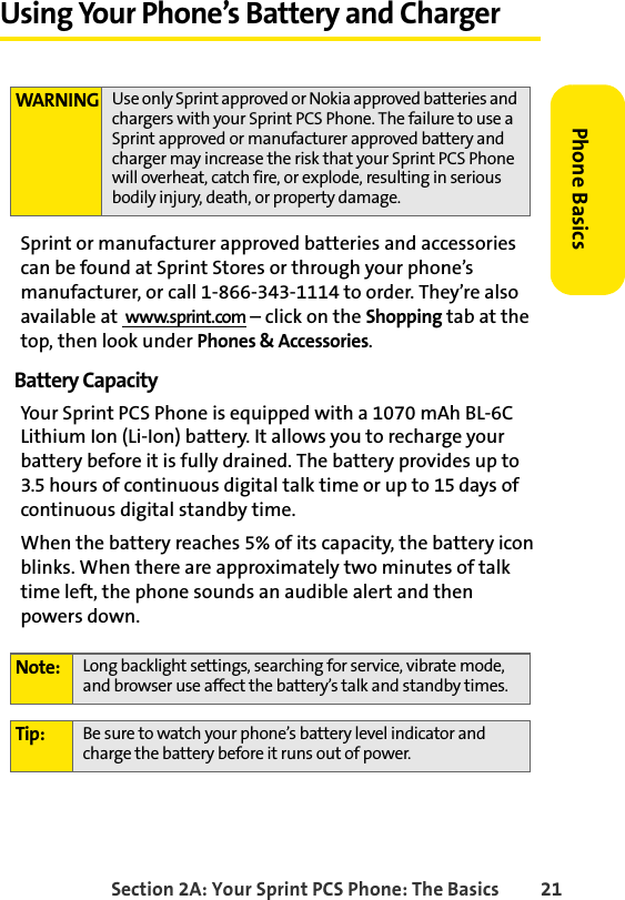 Section 2A: Your Sprint PCS Phone: The Basics 21Phone BasicsUsing Your Phone’s Battery and ChargerSprint or manufacturer approved batteries and accessories can be found at Sprint Stores or through your phone’s manufacturer, or call 1-866-343-1114 to order. They’re also available at  www.sprint.com – click on the Shopping tab at the top, then look under Phones &amp; Accessories.Battery CapacityYour Sprint PCS Phone is equipped with a 1070 mAh BL-6C Lithium Ion (Li-Ion) battery. It allows you to recharge your battery before it is fully drained. The battery provides up to 3.5 hours of continuous digital talk time or up to 15 days of continuous digital standby time.When the battery reaches 5% of its capacity, the battery icon blinks. When there are approximately two minutes of talk time left, the phone sounds an audible alert and then    powers down.WARNING Use only Sprint approved or Nokia approved batteries and chargers with your Sprint PCS Phone. The failure to use a Sprint approved or manufacturer approved battery and charger may increase the risk that your Sprint PCS Phone will overheat, catch fire, or explode, resulting in serious bodily injury, death, or property damage.Note: Long backlight settings, searching for service, vibrate mode, and browser use affect the battery’s talk and standby times.Tip: Be sure to watch your phone’s battery level indicator and charge the battery before it runs out of power.