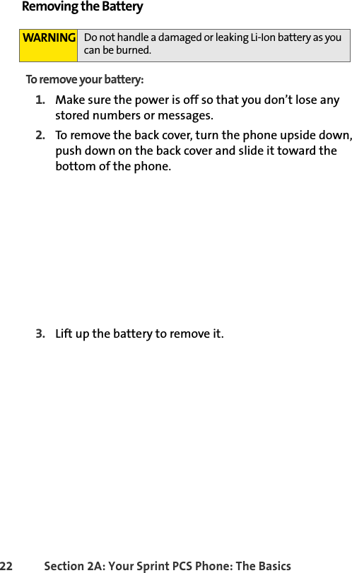 22 Section 2A: Your Sprint PCS Phone: The BasicsRemoving the BatteryTo remove your battery:1. Make sure the power is off so that you don’t lose any stored numbers or messages.2. To remove the back cover, turn the phone upside down, push down on the back cover and slide it toward the bottom of the phone. 3. Lift up the battery to remove it.WARNING Do not handle a damaged or leaking Li-Ion battery as you can be burned.