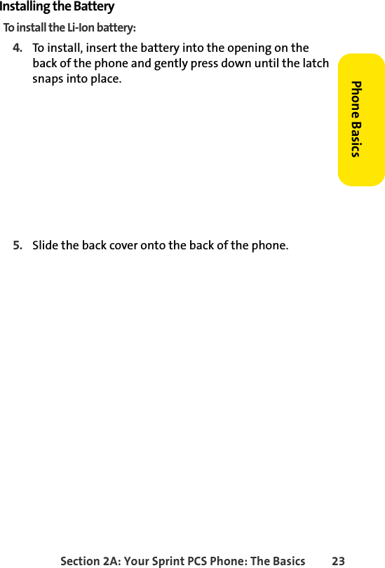 Section 2A: Your Sprint PCS Phone: The Basics 23Phone BasicsInstalling the BatteryTo install the Li-Ion battery:4. To install, insert the battery into the opening on the back of the phone and gently press down until the latch snaps into place.5. Slide the back cover onto the back of the phone.