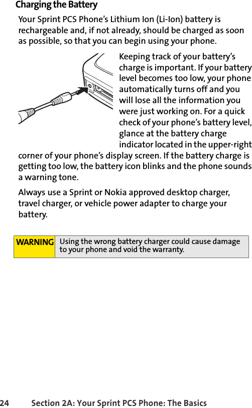 24 Section 2A: Your Sprint PCS Phone: The BasicsCharging the BatteryYour Sprint PCS Phone’s Lithium Ion (Li-Ion) battery is rechargeable and, if not already, should be charged as soon as possible, so that you can begin using your phone.Keeping track of your battery’s charge is important. If your battery level becomes too low, your phone automatically turns off and you will lose all the information you were just working on. For a quick check of your phone’s battery level, glance at the battery charge indicator located in the upper-right corner of your phone’s display screen. If the battery charge is getting too low, the battery icon blinks and the phone sounds a warning tone.Always use a Sprint or Nokia approved desktop charger, travel charger, or vehicle power adapter to charge your battery.WARNING Using the wrong battery charger could cause damage to your phone and void the warranty.