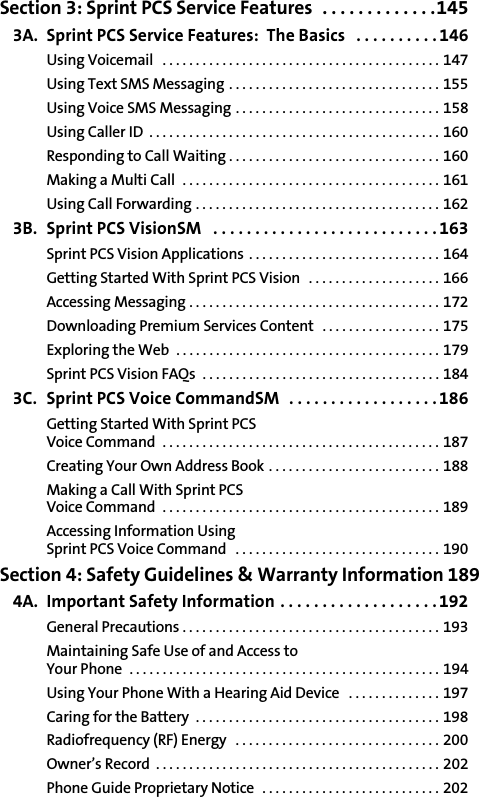 Section 3: Sprint PCS Service Features  . . . . . . . . . . . . .1453A. Sprint PCS Service Features:  The Basics   . . . . . . . . . .146Using Voicemail   . . . . . . . . . . . . . . . . . . . . . . . . . . . . . . . . . . . . . . . . . . 147Using Text SMS Messaging . . . . . . . . . . . . . . . . . . . . . . . . . . . . . . . . 155Using Voice SMS Messaging . . . . . . . . . . . . . . . . . . . . . . . . . . . . . . . 158Using Caller ID  . . . . . . . . . . . . . . . . . . . . . . . . . . . . . . . . . . . . . . . . . . . . 160Responding to Call Waiting . . . . . . . . . . . . . . . . . . . . . . . . . . . . . . . . 160Making a Multi Call  . . . . . . . . . . . . . . . . . . . . . . . . . . . . . . . . . . . . . . . 161Using Call Forwarding . . . . . . . . . . . . . . . . . . . . . . . . . . . . . . . . . . . . . 1623B. Sprint PCS VisionSM   . . . . . . . . . . . . . . . . . . . . . . . . . . .163Sprint PCS Vision Applications  . . . . . . . . . . . . . . . . . . . . . . . . . . . . . 164Getting Started With Sprint PCS Vision   . . . . . . . . . . . . . . . . . . . . 166Accessing Messaging . . . . . . . . . . . . . . . . . . . . . . . . . . . . . . . . . . . . . . 172Downloading Premium Services Content   . . . . . . . . . . . . . . . . . . 175Exploring the Web  . . . . . . . . . . . . . . . . . . . . . . . . . . . . . . . . . . . . . . . . 179Sprint PCS Vision FAQs  . . . . . . . . . . . . . . . . . . . . . . . . . . . . . . . . . . . . 1843C. Sprint PCS Voice CommandSM  . . . . . . . . . . . . . . . . . .186Getting Started With Sprint PCS Voice Command  . . . . . . . . . . . . . . . . . . . . . . . . . . . . . . . . . . . . . . . . . . 187Creating Your Own Address Book . . . . . . . . . . . . . . . . . . . . . . . . . . 188Making a Call With Sprint PCS Voice Command  . . . . . . . . . . . . . . . . . . . . . . . . . . . . . . . . . . . . . . . . . . 189Accessing Information Using Sprint PCS Voice Command   . . . . . . . . . . . . . . . . . . . . . . . . . . . . . . . 190Section 4: Safety Guidelines &amp; Warranty Information 1894A. Important Safety Information . . . . . . . . . . . . . . . . . . . 192General Precautions . . . . . . . . . . . . . . . . . . . . . . . . . . . . . . . . . . . . . . . 193Maintaining Safe Use of and Access to Your Phone  . . . . . . . . . . . . . . . . . . . . . . . . . . . . . . . . . . . . . . . . . . . . . . . 194Using Your Phone With a Hearing Aid Device   . . . . . . . . . . . . . . 197Caring for the Battery  . . . . . . . . . . . . . . . . . . . . . . . . . . . . . . . . . . . . . 198Radiofrequency (RF) Energy   . . . . . . . . . . . . . . . . . . . . . . . . . . . . . . . 200Owner’s Record  . . . . . . . . . . . . . . . . . . . . . . . . . . . . . . . . . . . . . . . . . . . 202Phone Guide Proprietary Notice   . . . . . . . . . . . . . . . . . . . . . . . . . . . 202