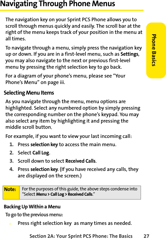 Section 2A: Your Sprint PCS Phone: The Basics 27Phone BasicsNavigating Through Phone MenusThe navigation key on your Sprint PCS Phone allows you to scroll through menus quickly and easily. The scroll bar at the right of the menu keeps track of your position in the menu at all times.To navigate through a menu, simply press the navigation key up or down. If you are in a first-level menu, such as Settings, you may also navigate to the next or previous first-level menu by pressing the right selection key to go back.For a diagram of your phone’s menu, please see “Your Phone’s Menu” on page iii.Selecting Menu ItemsAs you navigate through the menu, menu options are highlighted. Select any numbered option by simply pressing the corresponding number on the phone’s keypad. You may also select any item by highlighting it and pressing the middle scroll button.For example, if you want to view your last incoming call:1. Press selection key to access the main menu.2. Select Call Log.3. Scroll down to select Received Calls.4. Press selection key. (If you have received any calls, they are displayed on the screen.)Backing Up Within a MenuTo go to the previous menu: ©Press right selection key  as many times as needed.Note: For the purposes of this guide, the above steps condense into “Select Menu &gt; Call Log &gt; Received Calls.”