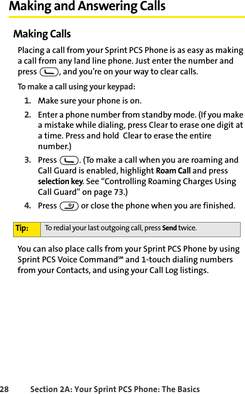 28 Section 2A: Your Sprint PCS Phone: The BasicsMaking and Answering CallsMaking CallsPlacing a call from your Sprint PCS Phone is as easy as making a call from any land line phone. Just enter the number and press  , and you’re on your way to clear calls.To make a call using your keypad:1. Make sure your phone is on.2. Enter a phone number from standby mode. (If you make a mistake while dialing, press Clear to erase one digit at a time. Press and hold  Clear to erase the entire number.)3. Press  . (To make a call when you are roaming and Call Guard is enabled, highlight Roam Call and press selection key. See “Controlling Roaming Charges Using Call Guard” on page 73.)4. Press   or close the phone when you are finished.You can also place calls from your Sprint PCS Phone by using Sprint PCS Voice CommandSM and 1-touch dialing numbers from your Contacts, and using your Call Log listings.Tip: To redial your last outgoing call, press Send twice.