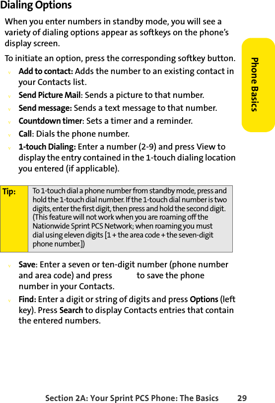 Section 2A: Your Sprint PCS Phone: The Basics 29Phone BasicsDialing OptionsWhen you enter numbers in standby mode, you will see a variety of dialing options appear as softkeys on the phone’s display screen.To initiate an option, press the corresponding softkey button.vAdd to contact: Adds the number to an existing contact in your Contacts list.vSend Picture Mail: Sends a picture to that number.vSend message: Sends a text message to that number.vCountdown timer: Sets a timer and a reminder.vCall: Dials the phone number.v1-touch Dialing: Enter a number (2-9) and press View to display the entry contained in the 1-touch dialing location you entered (if applicable).vSave: Enter a seven or ten-digit number (phone number and area code) and press   to save the phone      number in your Contacts.vFind: Enter a digit or string of digits and press Options (left key). Press Search to display Contacts entries that contain the entered numbers.Tip: To 1-touch dial a phone number from standby mode, press and hold the 1-touch dial number. If the 1-touch dial number is two digits, enter the first digit, then press and hold the second digit.  (This feature will not work when you are roaming off the Nationwide Sprint PCS Network; when roaming you must  dial using eleven digits [1 + the area code + the seven-digit phone number.])