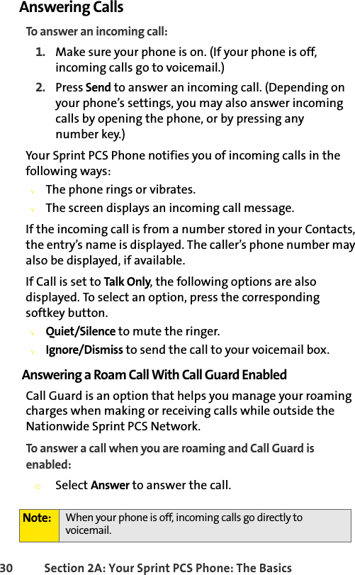 30 Section 2A: Your Sprint PCS Phone: The BasicsAnswering CallsTo answer an incoming call:1. Make sure your phone is on. (If your phone is off, incoming calls go to voicemail.)2. Press Send to answer an incoming call. (Depending on your phone’s settings, you may also answer incoming calls by opening the phone, or by pressing any           number key.)Your Sprint PCS Phone notifies you of incoming calls in the following ways:vThe phone rings or vibrates.vThe screen displays an incoming call message.If the incoming call is from a number stored in your Contacts, the entry’s name is displayed. The caller’s phone number may also be displayed, if available.If Call is set to Talk Only, the following options are also displayed. To select an option, press the corresponding softkey button.vQuiet/Silence to mute the ringer.vIgnore/Dismiss to send the call to your voicemail box.Answering a Roam Call With Call Guard EnabledCall Guard is an option that helps you manage your roaming charges when making or receiving calls while outside the Nationwide Sprint PCS Network.To answer a call when you are roaming and Call Guard is enabled:©Select Answer to answer the call.Note: When your phone is off, incoming calls go directly to voicemail. 